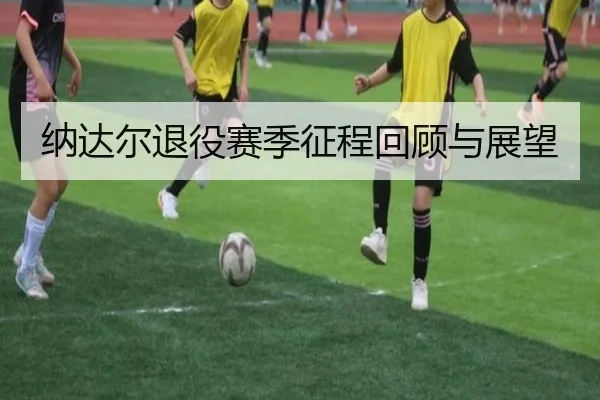 纳达尔退役赛季征程回顾与展望